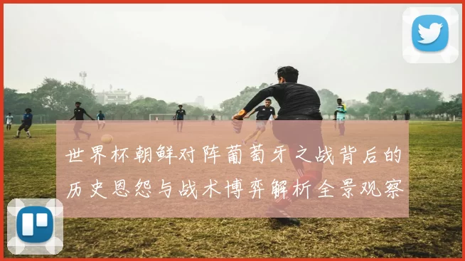 世界杯朝鲜对阵葡萄牙之战背后的历史恩怨与战术博弈解析全景观察