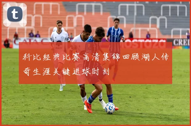 科比经典比赛高清集锦回顾湖人传奇生涯关键进球时刻