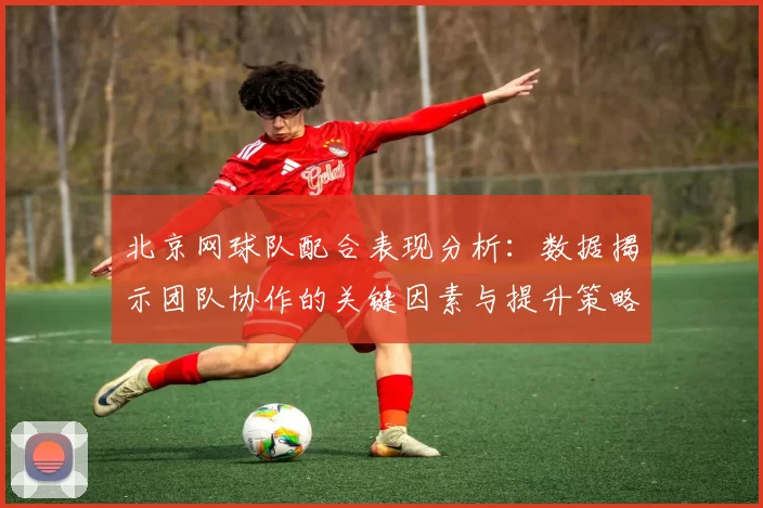 北京网球队配合表现分析：数据揭示团队协作的关键因素与提升策略