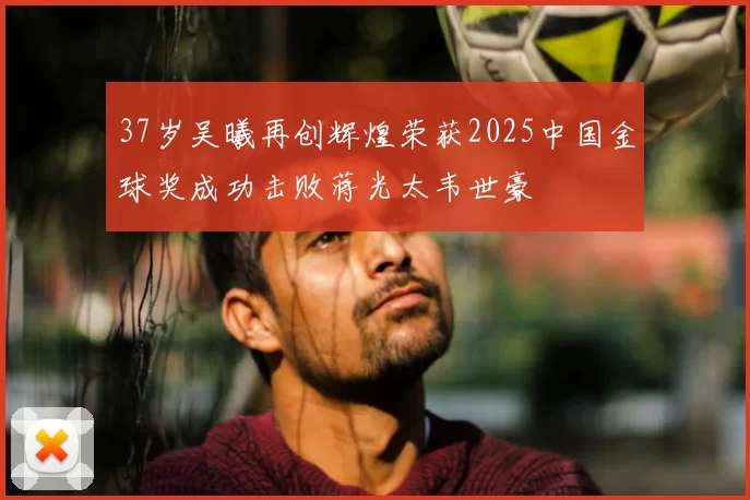 37岁吴曦再创辉煌荣获2025中国金球奖成功击败蒋光太韦世豪
