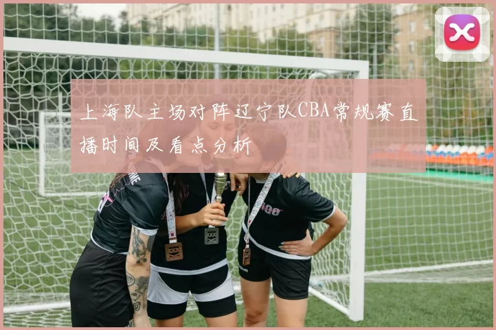 上海队主场对阵辽宁队CBA常规赛直播时间及看点分析