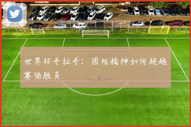 世界杯手拉手：团结精神如何超越赛场胜负