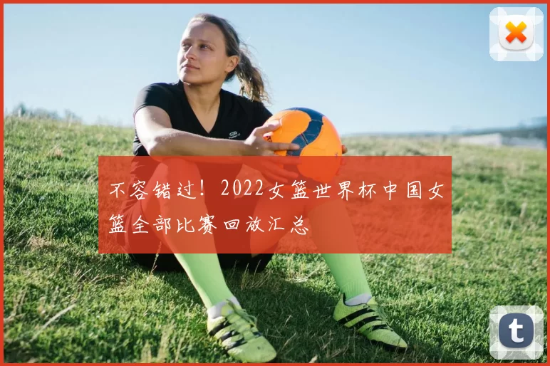 不容错过！2022女篮世界杯中国女篮全部比赛回放汇总