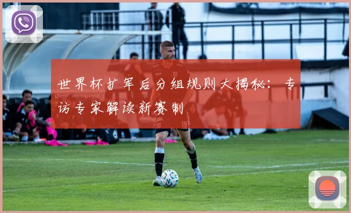 世界杯扩军后分组规则大揭秘：专访专家解读新赛制