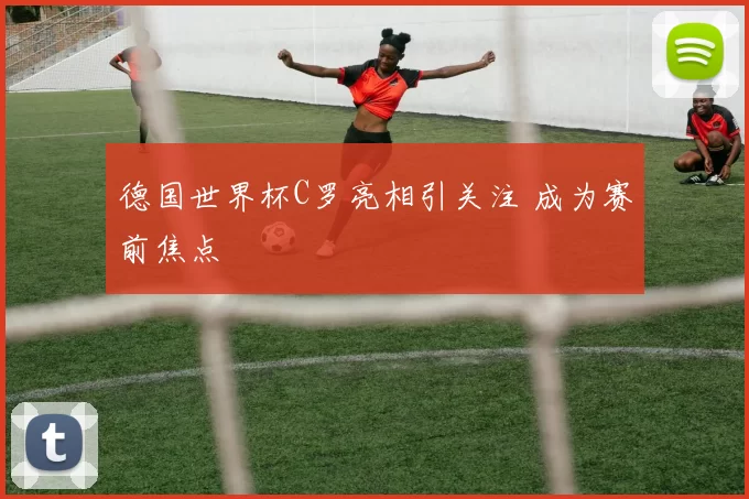 德国世界杯C罗亮相引关注 成为赛前焦点