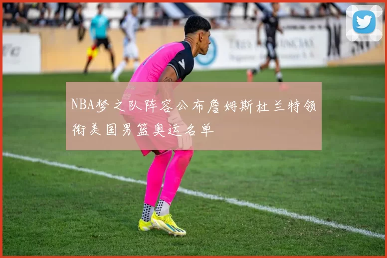 NBA梦之队阵容公布詹姆斯杜兰特领衔美国男篮奥运名单