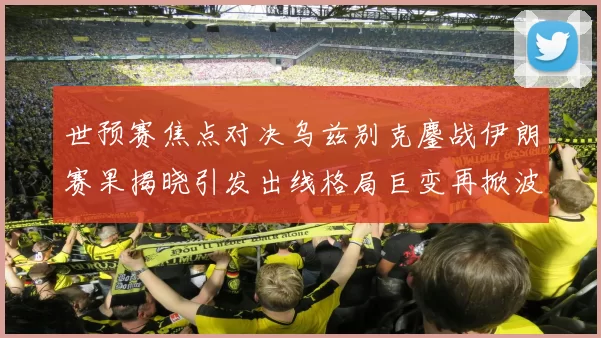 世预赛焦点对决乌兹别克鏖战伊朗赛果揭晓引发出线格局巨变再掀波澜
