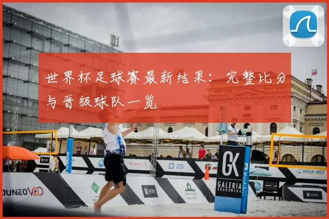 世界杯足球赛最新结果：完整比分与晋级球队一览