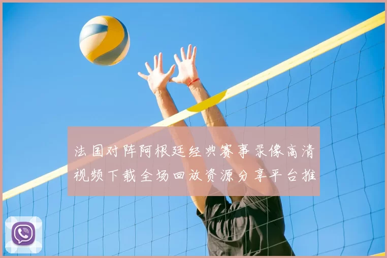 法国对阵阿根廷经典赛事录像高清视频下载全场回放资源分享平台推荐