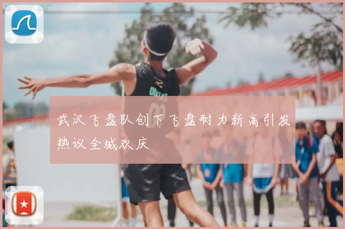 武汉飞盘队创下飞盘耐力新高引发热议全城欢庆