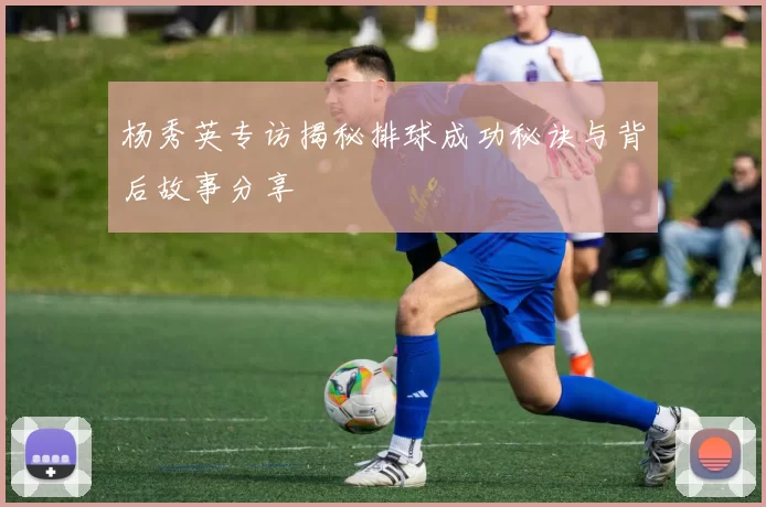 杨秀英专访揭秘排球成功秘诀与背后故事分享