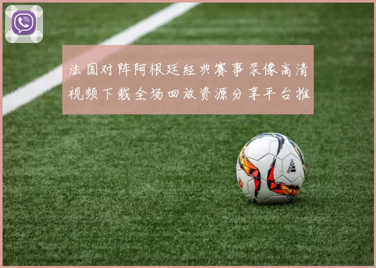 法国对阵阿根廷经典赛事录像高清视频下载全场回放资源分享平台推荐