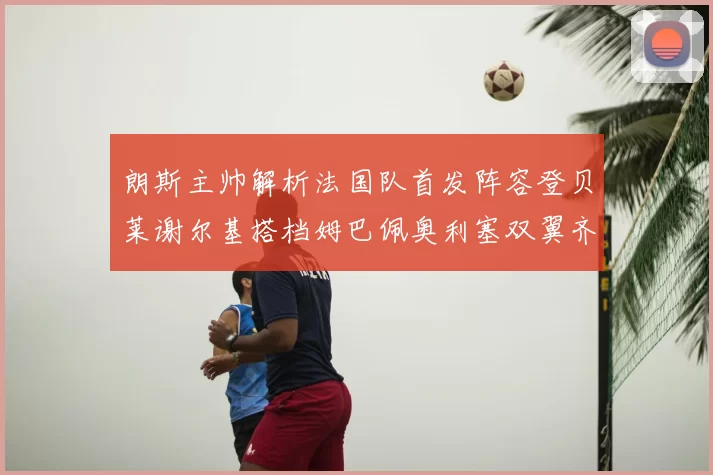 朗斯主帅解析法国队首发阵容登贝莱谢尔基搭档姆巴佩奥利塞双翼齐飞