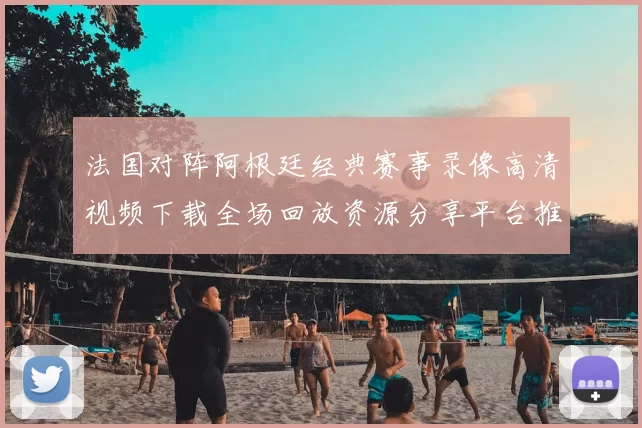 法国对阵阿根廷经典赛事录像高清视频下载全场回放资源分享平台推荐