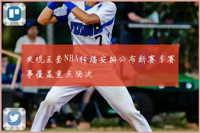 央视五套NBA转播安排公布新赛季赛事覆盖重点场次