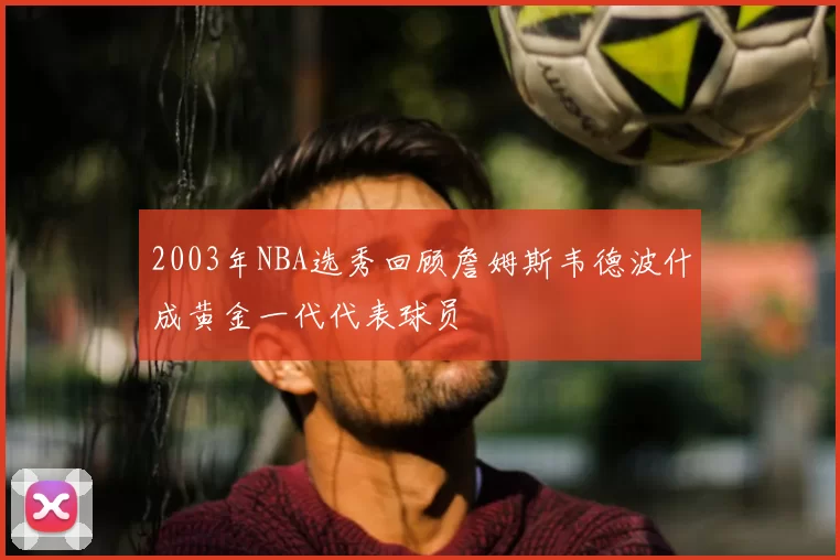 2003年NBA选秀回顾詹姆斯韦德波什成黄金一代代表球员