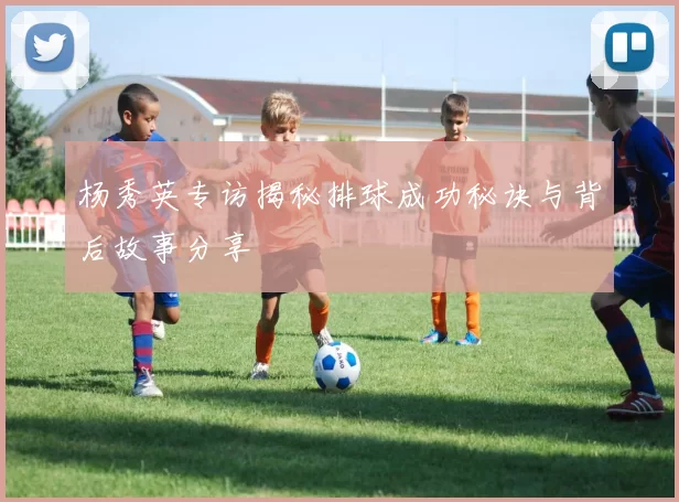 杨秀英专访揭秘排球成功秘诀与背后故事分享