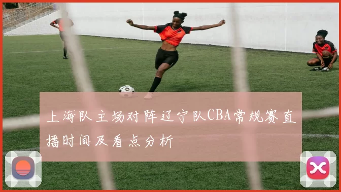 上海队主场对阵辽宁队CBA常规赛直播时间及看点分析