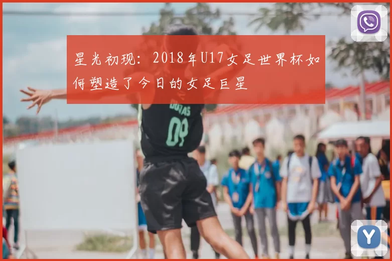 星光初现：2018年U17女足世界杯如何塑造了今日的女足巨星