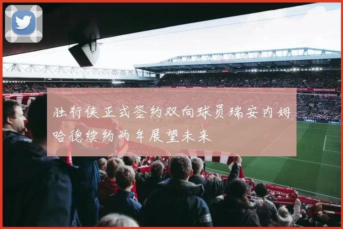 独行侠正式签约双向球员瑞安内姆哈德续约两年展望未来
